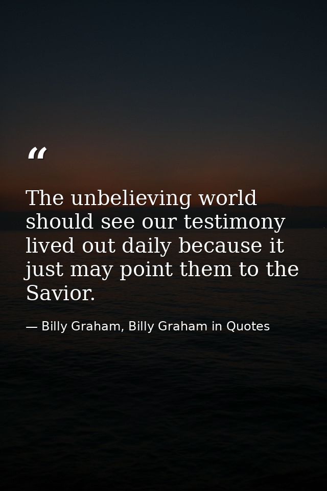 The unbelieving world should see our testimony lived out daily because it just may point them to the Savior. — Billy Graham, Billy Graham in Quotes