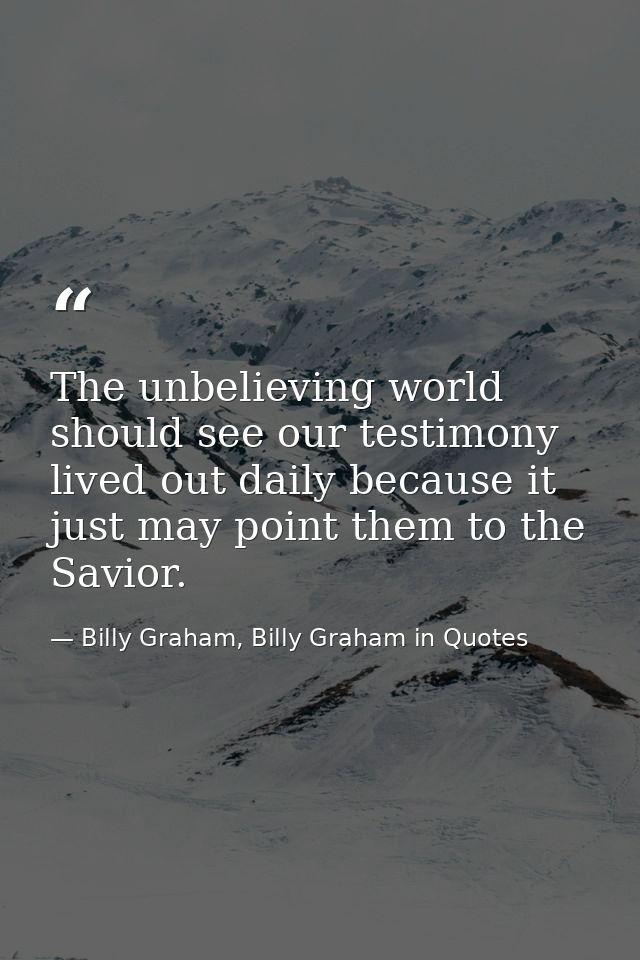 The unbelieving world should see our testimony lived out daily because it just may point them to the Savior. — Billy Graham, Billy Graham in Quotes