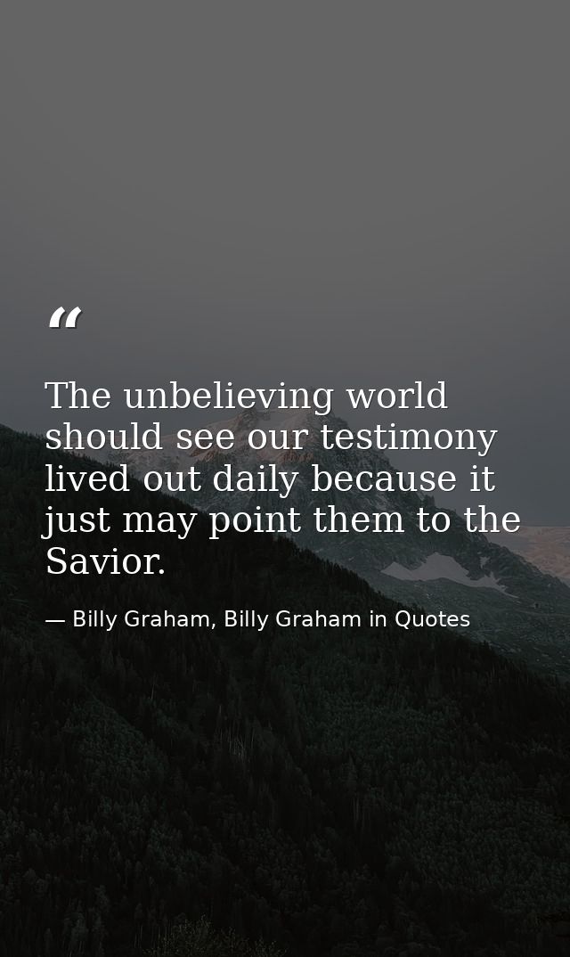 The unbelieving world should see our testimony lived out daily because it just may point them to the Savior. — Billy Graham, Billy Graham in Quotes