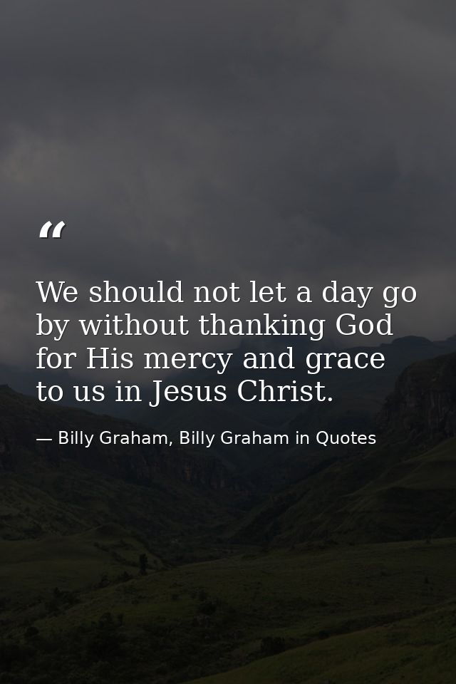 We should not let a day go by without thanking God for His mercy and grace to us in Jesus Christ. — Billy Graham, Billy Graham in Quotes