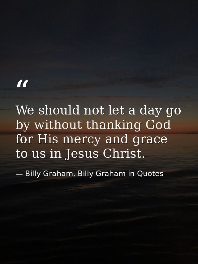 We should not let a day go by without thanking God for His mercy and grace to us in Jesus Christ. — Billy Graham, Billy Graham in Quotes