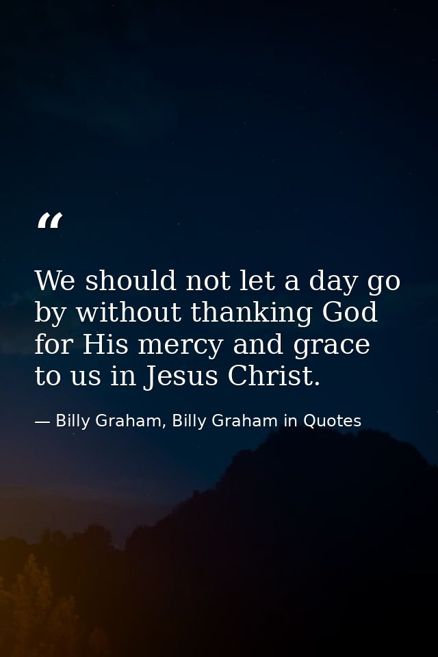 We should not let a day go by without thanking God for His mercy and grace to us in Jesus Christ. — Billy Graham, Billy Graham in Quotes
