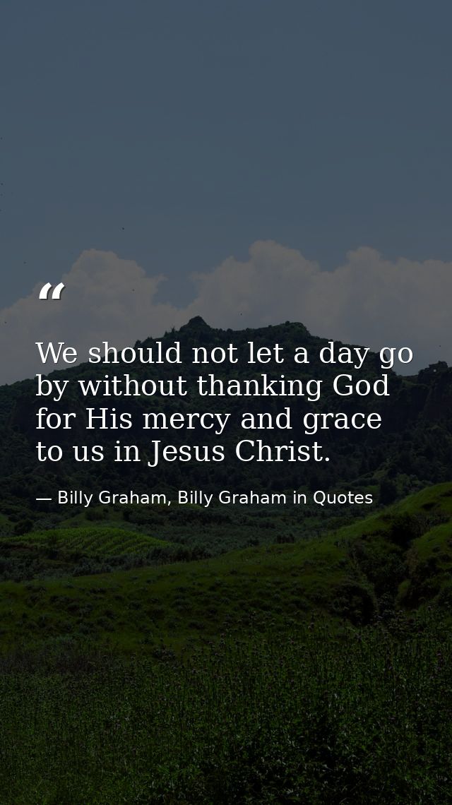 We should not let a day go by without thanking God for His mercy and grace to us in Jesus Christ. — Billy Graham, Billy Graham in Quotes
