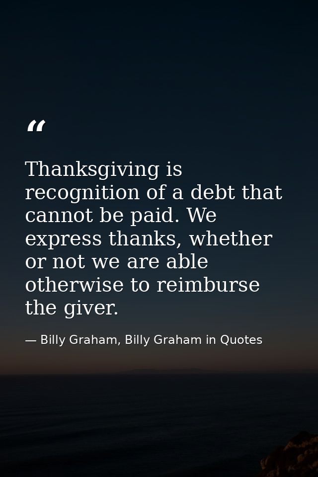 Thanksgiving is recognition of a debt that cannot be paid. We express thanks, whether or not we are able otherwise to re — Billy Graham, Billy Graham in Quotes