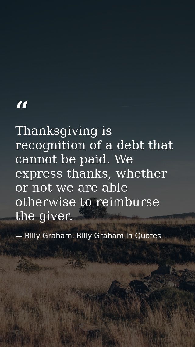 Thanksgiving is recognition of a debt that cannot be paid. We express thanks, whether or not we are able otherwise to re — Billy Graham, Billy Graham in Quotes