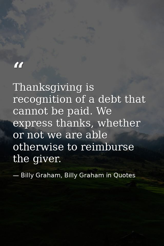 Thanksgiving is recognition of a debt that cannot be paid. We express thanks, whether or not we are able otherwise to re — Billy Graham, Billy Graham in Quotes