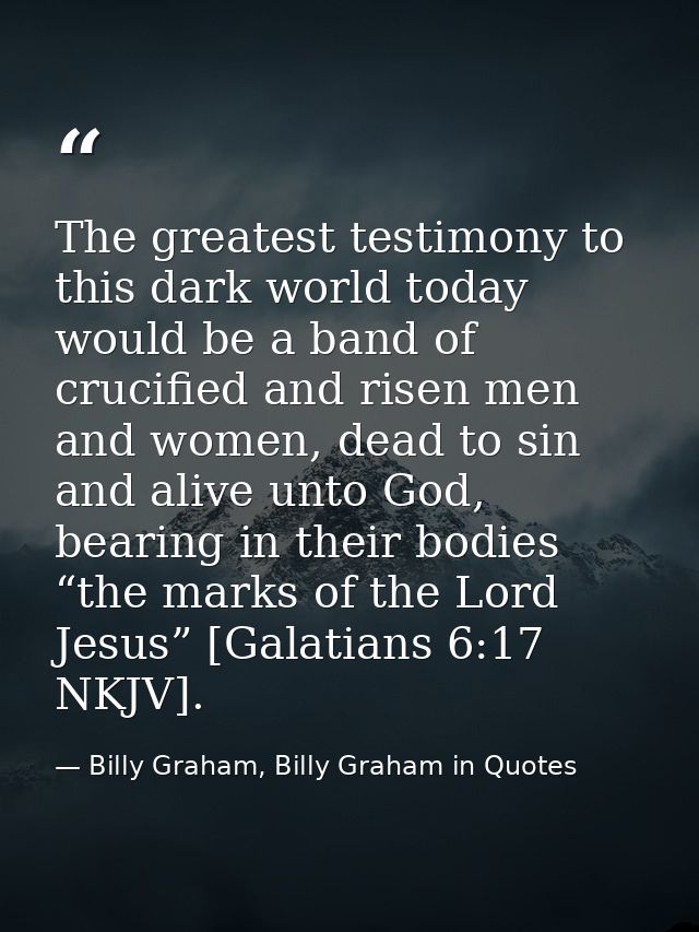 The greatest testimony to this dark world today would be a band of crucified and risen men and women, dead to sin and al — Billy Graham, Billy Graham in Quotes