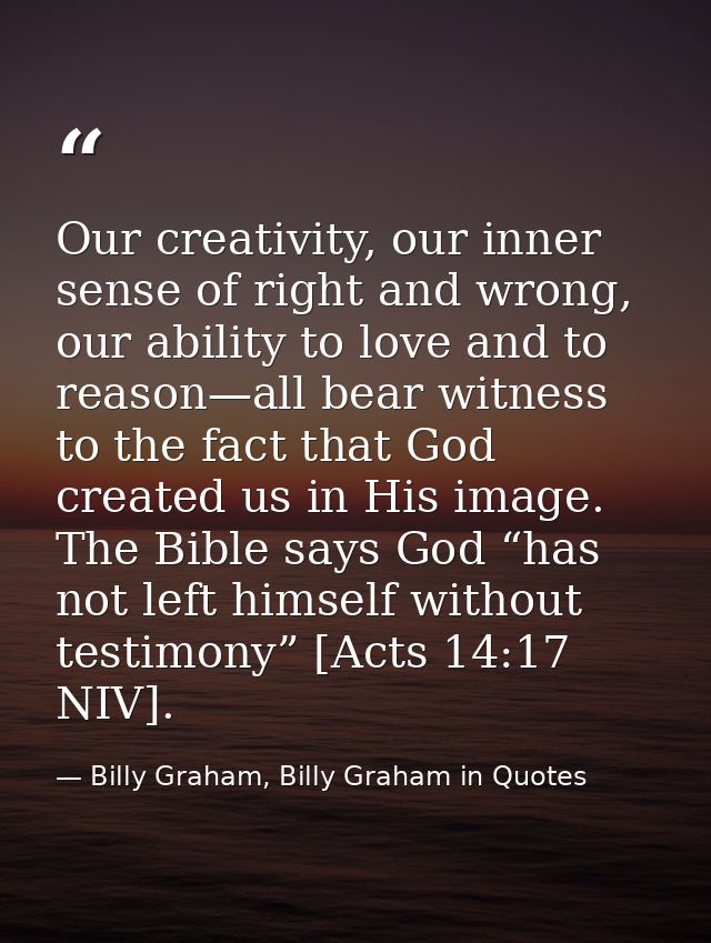 Our creativity, our inner sense of right and wrong, our ability to love and to reason—all bear witness to the fact that  — Billy Graham, Billy Graham in Quotes
