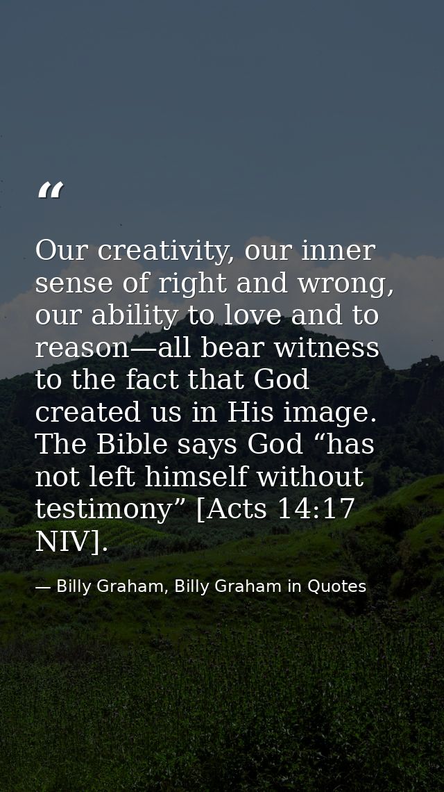 Our creativity, our inner sense of right and wrong, our ability to love and to reason—all bear witness to the fact that  — Billy Graham, Billy Graham in Quotes