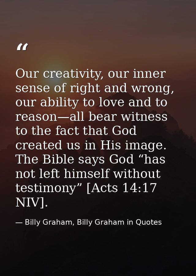 Our creativity, our inner sense of right and wrong, our ability to love and to reason—all bear witness to the fact that  — Billy Graham, Billy Graham in Quotes