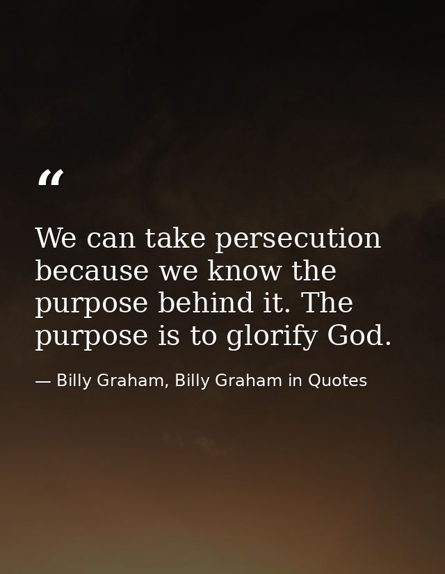 We can take persecution because we know the purpose behind it. The purpose is to glorify God. — Billy Graham, Billy Graham in Quotes