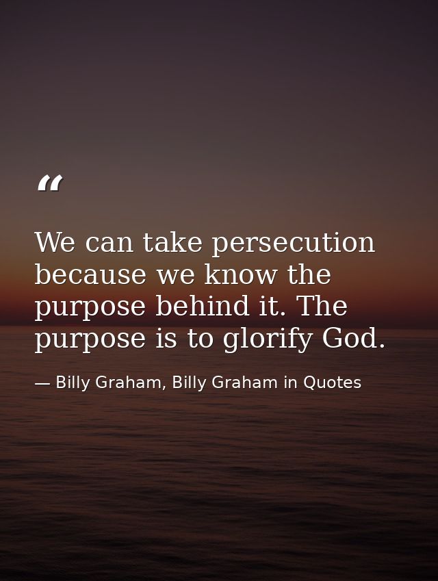 We can take persecution because we know the purpose behind it. The purpose is to glorify God. — Billy Graham, Billy Graham in Quotes
