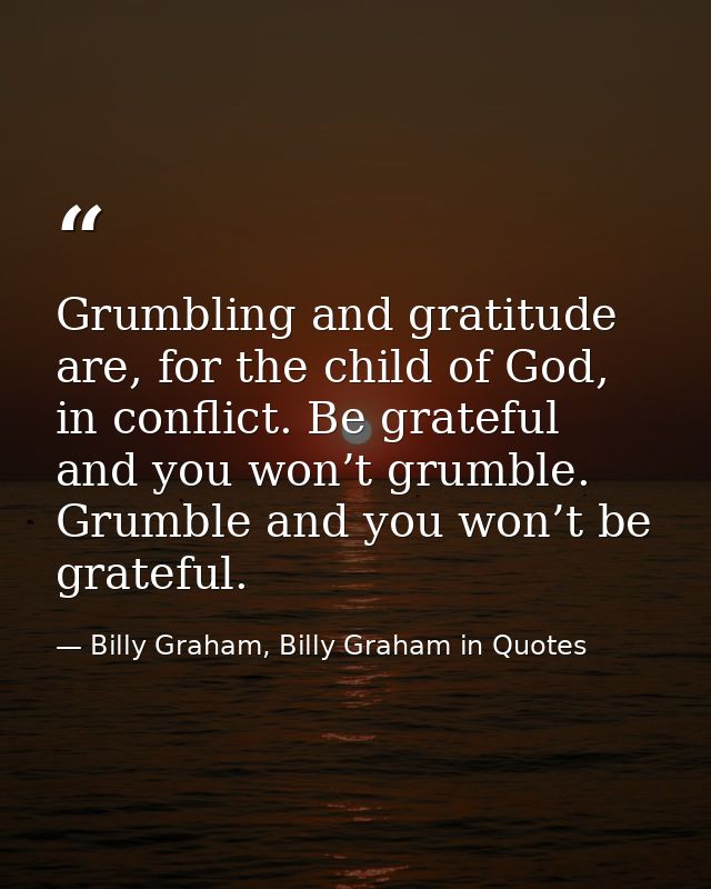 Grumbling and gratitude are, for the child of God, in conflict. Be grateful and you won’t grumble. Grumble and you won’t — Billy Graham, Billy Graham in Quotes