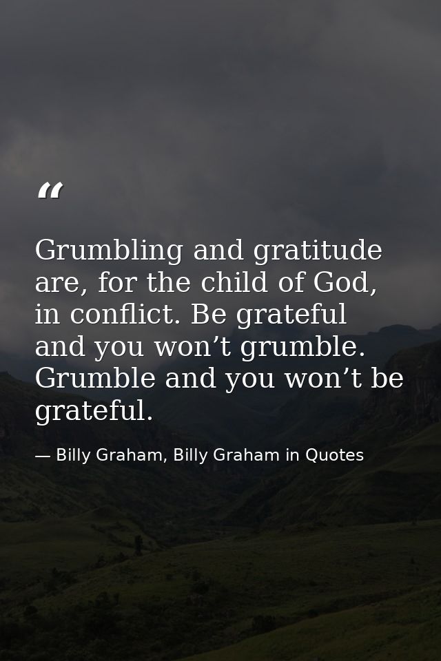 Grumbling and gratitude are, for the child of God, in conflict. Be grateful and you won’t grumble. Grumble and you won’t — Billy Graham, Billy Graham in Quotes
