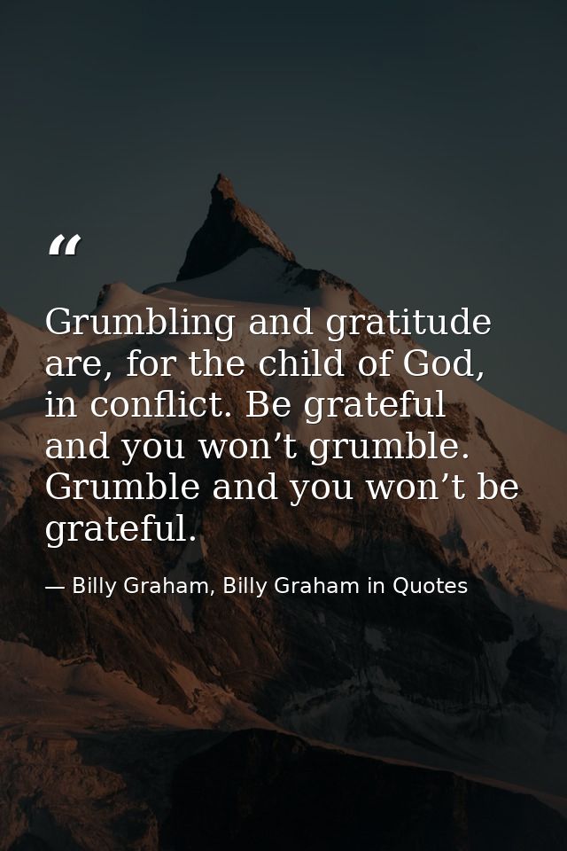 Grumbling and gratitude are, for the child of God, in conflict. Be grateful and you won’t grumble. Grumble and you won’t — Billy Graham, Billy Graham in Quotes