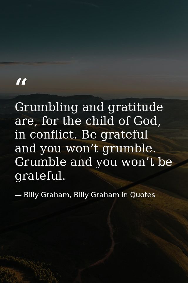 Grumbling and gratitude are, for the child of God, in conflict. Be grateful and you won’t grumble. Grumble and you won’t — Billy Graham, Billy Graham in Quotes