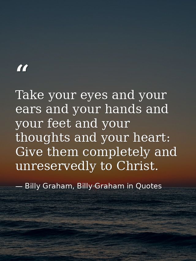 Take your eyes and your ears and your hands and your feet and your thoughts and your heart: Give them completely and unr — Billy Graham, Billy Graham in Quotes