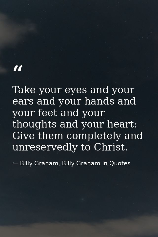Take your eyes and your ears and your hands and your feet and your thoughts and your heart: Give them completely and unr — Billy Graham, Billy Graham in Quotes