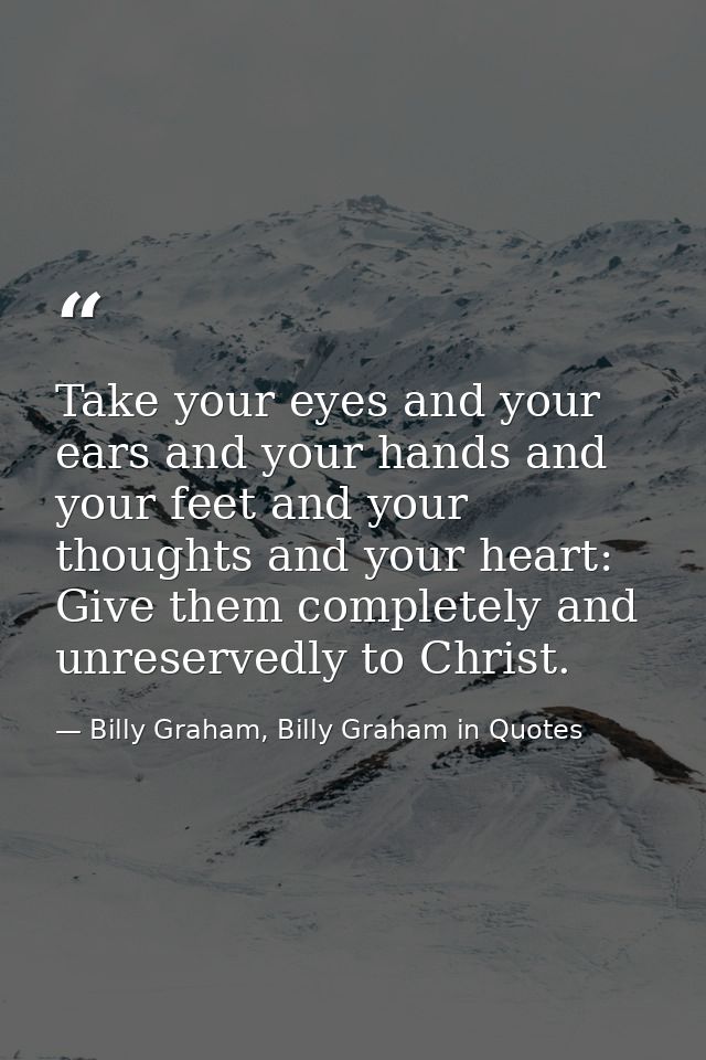 Take your eyes and your ears and your hands and your feet and your thoughts and your heart: Give them completely and unr — Billy Graham, Billy Graham in Quotes