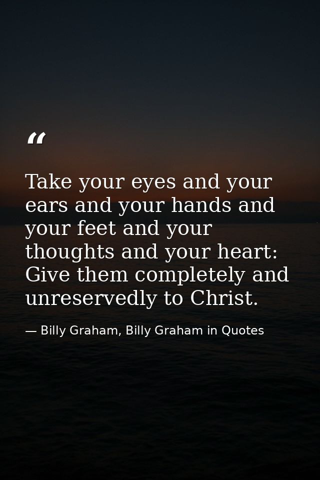 Take your eyes and your ears and your hands and your feet and your thoughts and your heart: Give them completely and unr — Billy Graham, Billy Graham in Quotes