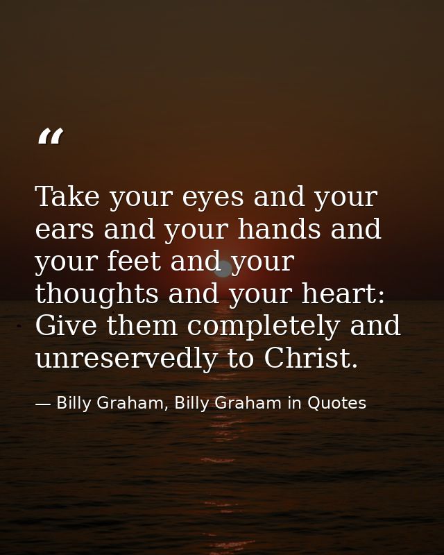 Take your eyes and your ears and your hands and your feet and your thoughts and your heart: Give them completely and unr — Billy Graham, Billy Graham in Quotes