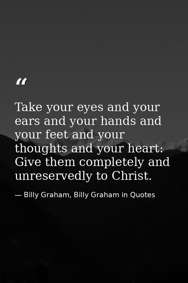 Take your eyes and your ears and your hands and your feet and your thoughts and your heart: Give them completely and unr — Billy Graham, Billy Graham in Quotes
