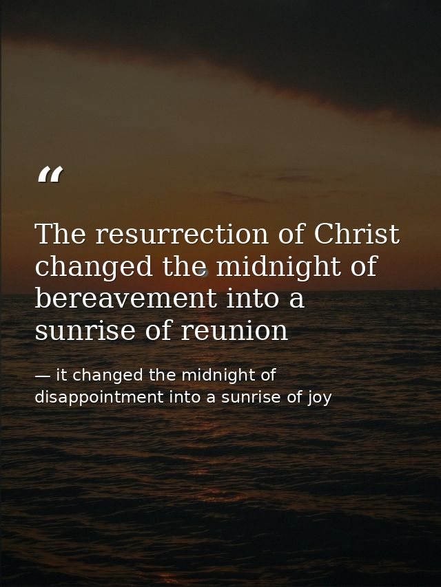 The resurrection of Christ changed the midnight of bereavement into a sunrise of reunion — it changed the midnight of disappointment into a sunrise of joy