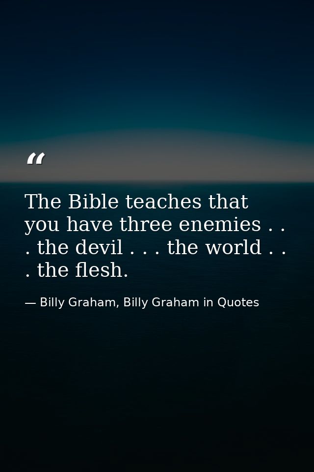 The Bible teaches that you have three enemies . . . the devil . . . the world . . . the flesh. — Billy Graham, Billy Graham in Quotes