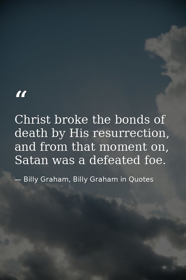 Christ broke the bonds of death by His resurrection, and from that moment on, Satan was a defeated foe. — Billy Graham, Billy Graham in Quotes
