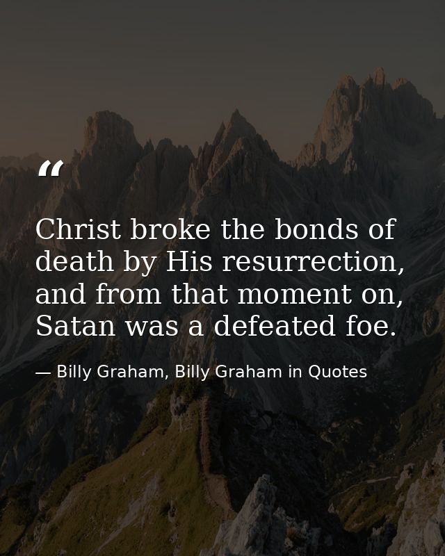 Christ broke the bonds of death by His resurrection, and from that moment on, Satan was a defeated foe. — Billy Graham, Billy Graham in Quotes