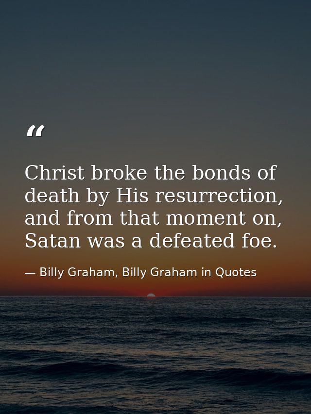 Christ broke the bonds of death by His resurrection, and from that moment on, Satan was a defeated foe. — Billy Graham, Billy Graham in Quotes