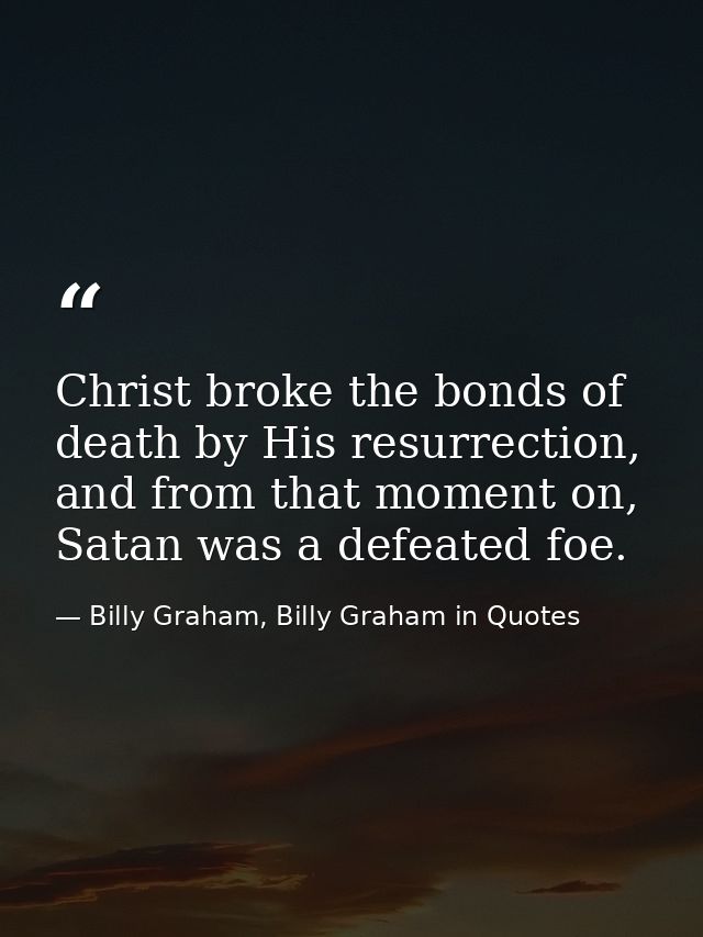 Christ broke the bonds of death by His resurrection, and from that moment on, Satan was a defeated foe. — Billy Graham, Billy Graham in Quotes