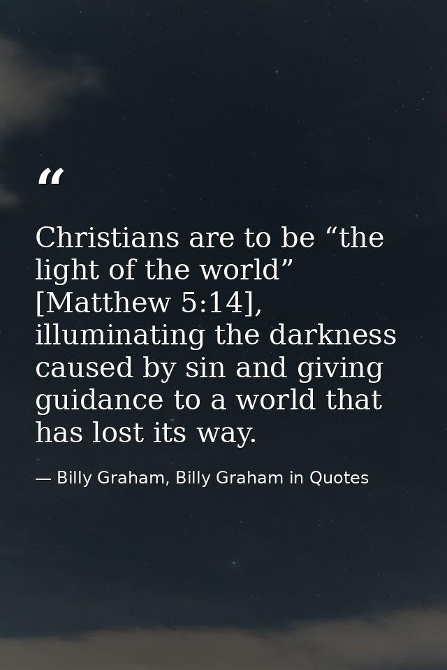 Christians are to be “the light of the world” [Matthew 5:14], illuminating the darkness caused by sin and giving guidanc — Billy Graham, Billy Graham in Quotes
