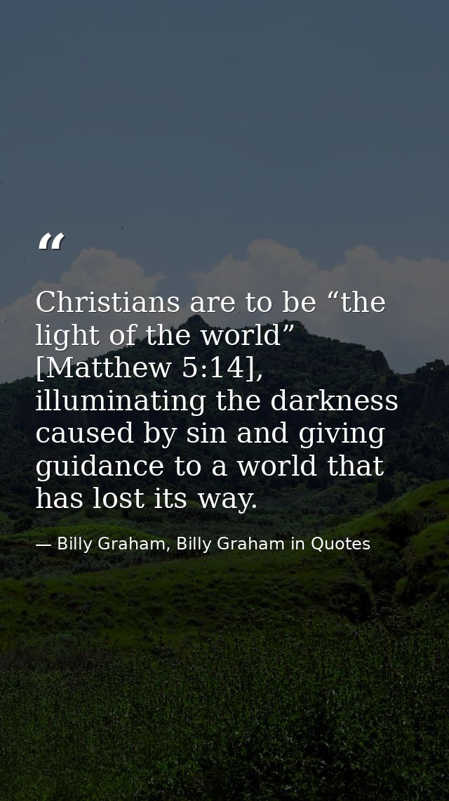 Christians are to be “the light of the world” [Matthew 5:14], illuminating the darkness caused by sin and giving guidanc — Billy Graham, Billy Graham in Quotes