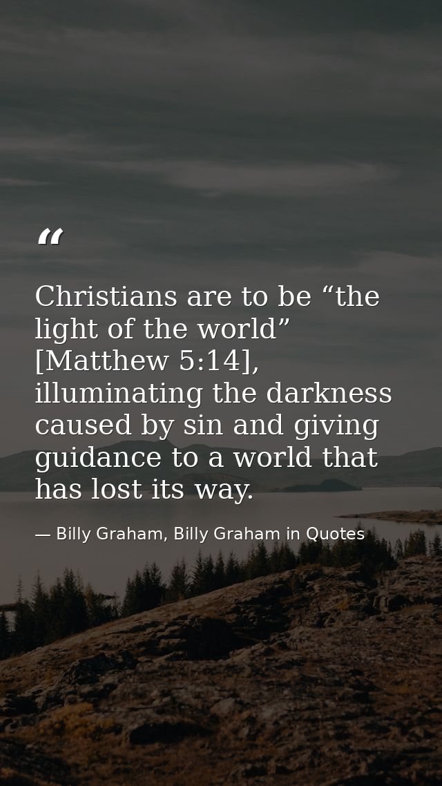 Christians are to be “the light of the world” [Matthew 5:14], illuminating the darkness caused by sin and giving guidanc — Billy Graham, Billy Graham in Quotes