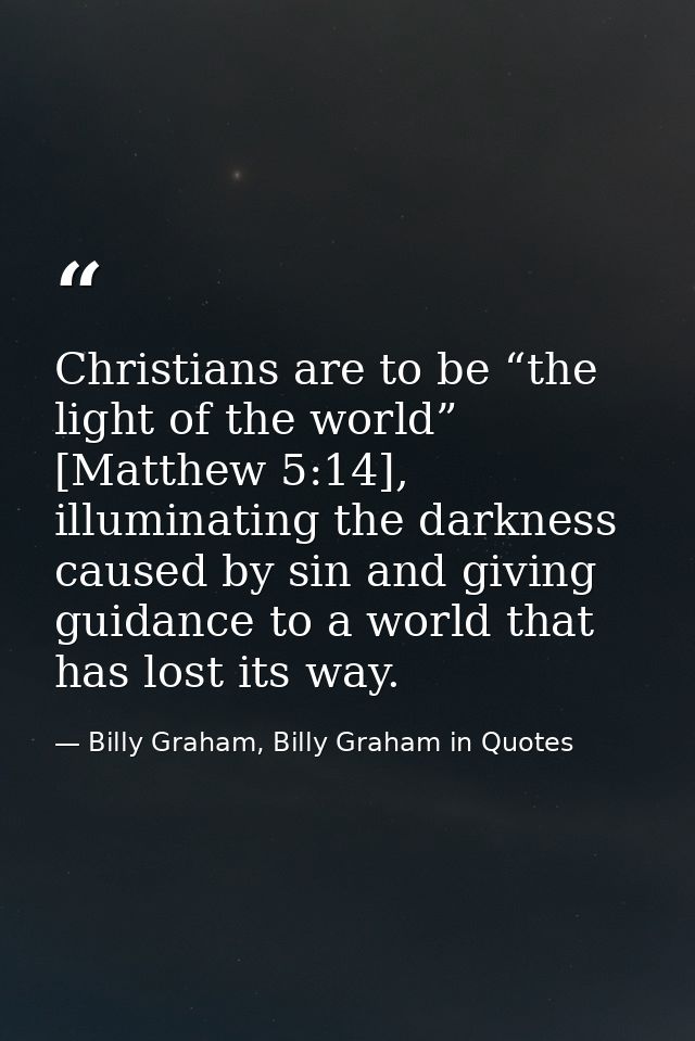 Christians are to be “the light of the world” [Matthew 5:14], illuminating the darkness caused by sin and giving guidanc — Billy Graham, Billy Graham in Quotes