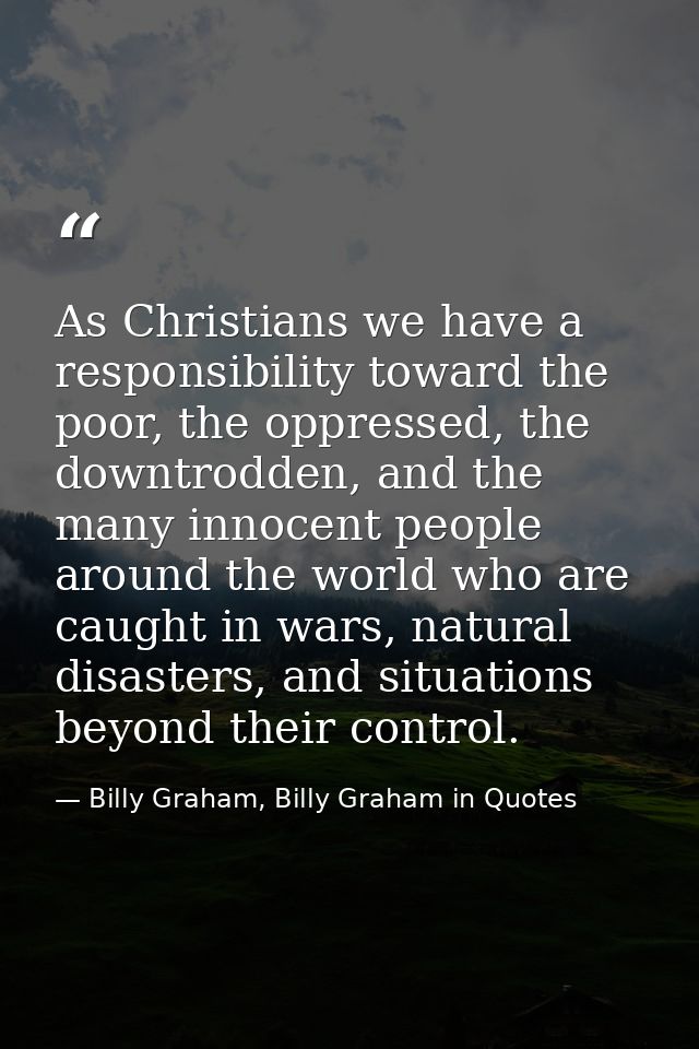 As Christians we have a responsibility toward the poor, the oppressed, the downtrodden, and the many innocent people aro — Billy Graham, Billy Graham in Quotes