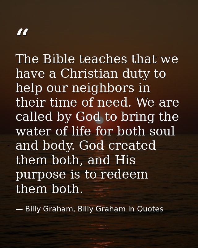 The Bible teaches that we have a Christian duty to help our neighbors in their time of need. We are called by God to bri — Billy Graham, Billy Graham in Quotes