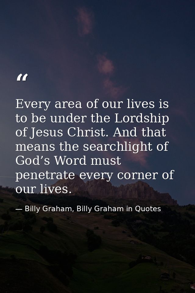 Every area of our lives is to be under the Lordship of Jesus Christ. And that means the searchlight of God’s Word must p — Billy Graham, Billy Graham in Quotes