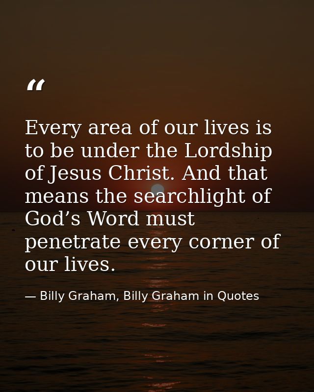 Every area of our lives is to be under the Lordship of Jesus Christ. And that means the searchlight of God’s Word must p — Billy Graham, Billy Graham in Quotes