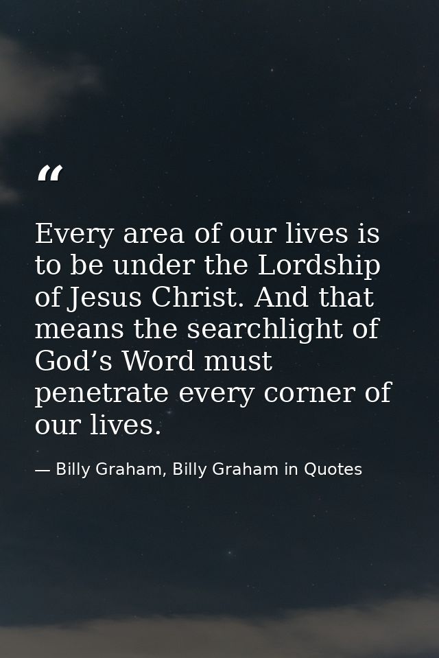 Every area of our lives is to be under the Lordship of Jesus Christ. And that means the searchlight of God’s Word must p — Billy Graham, Billy Graham in Quotes