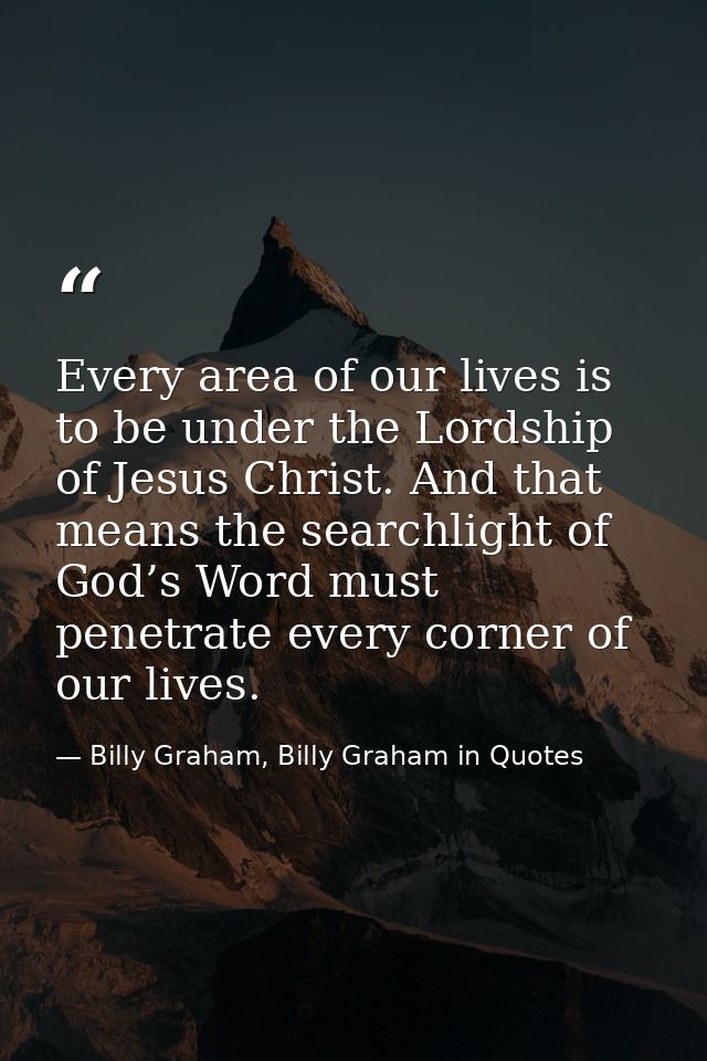 Every area of our lives is to be under the Lordship of Jesus Christ. And that means the searchlight of God’s Word must p — Billy Graham, Billy Graham in Quotes