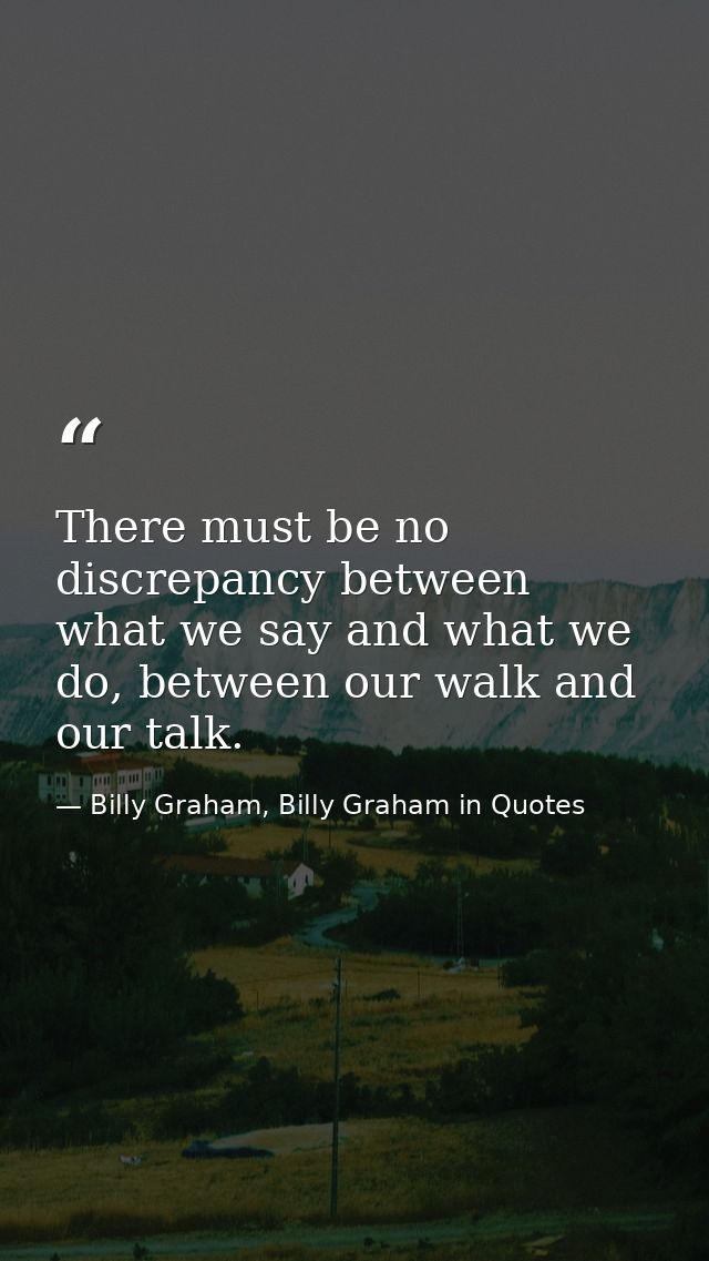 There must be no discrepancy between what we say and what we do, between our walk and our talk. — Billy Graham, Billy Graham in Quotes