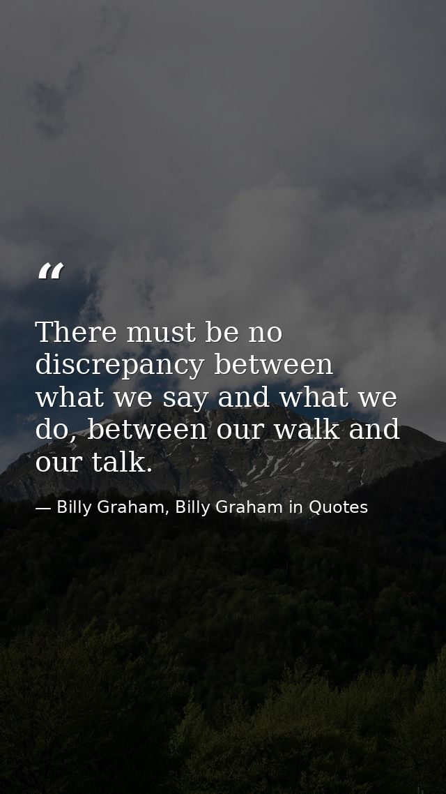 There must be no discrepancy between what we say and what we do, between our walk and our talk. — Billy Graham, Billy Graham in Quotes