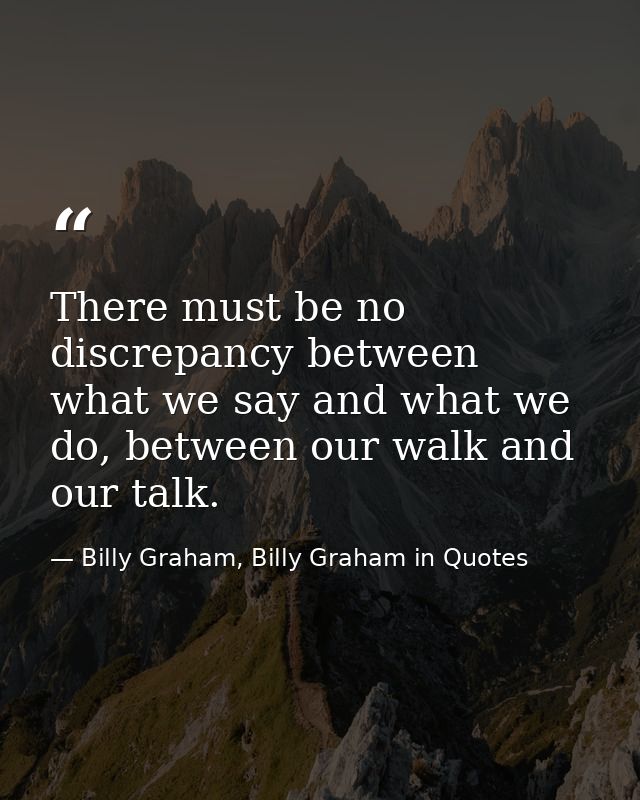 There must be no discrepancy between what we say and what we do, between our walk and our talk. — Billy Graham, Billy Graham in Quotes