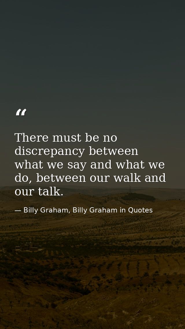 There must be no discrepancy between what we say and what we do, between our walk and our talk. — Billy Graham, Billy Graham in Quotes