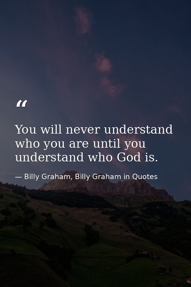 You will never understand who you are until you understand who God is. — Billy Graham, Billy Graham in Quotes