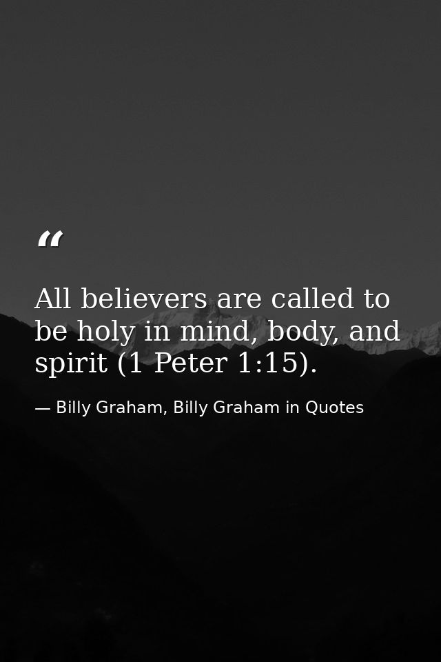 All believers are called to be holy in mind, body, and spirit (1 Peter 1:15). — Billy Graham, Billy Graham in Quotes