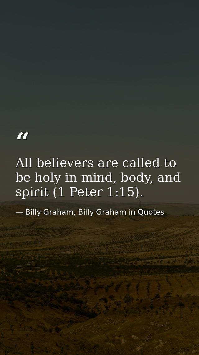 All believers are called to be holy in mind, body, and spirit (1 Peter 1:15). — Billy Graham, Billy Graham in Quotes