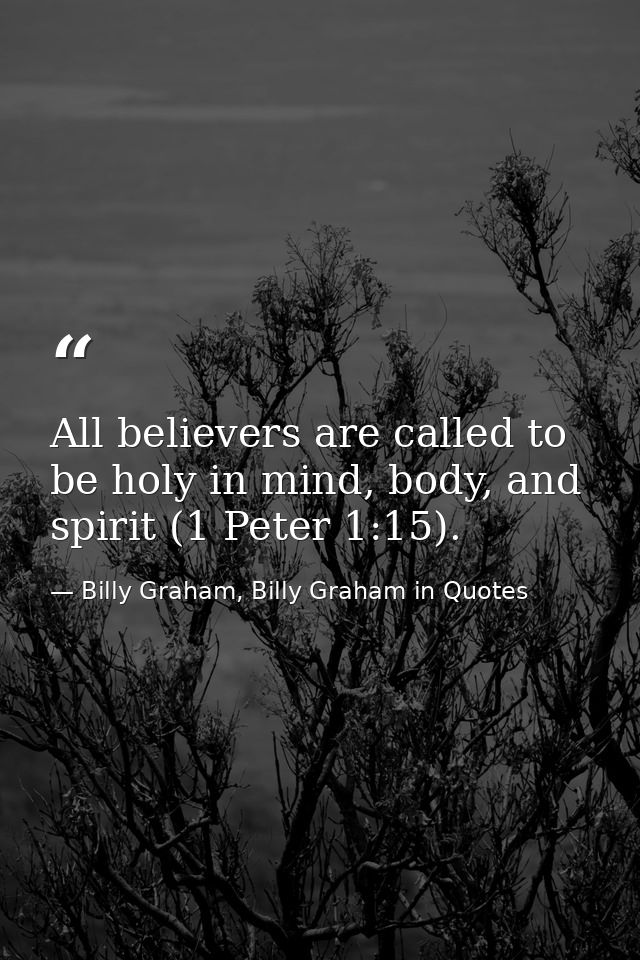 All believers are called to be holy in mind, body, and spirit (1 Peter 1:15). — Billy Graham, Billy Graham in Quotes
